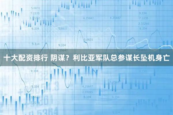 十大配资排行 阴谋？利比亚军队总参谋长坠机身亡