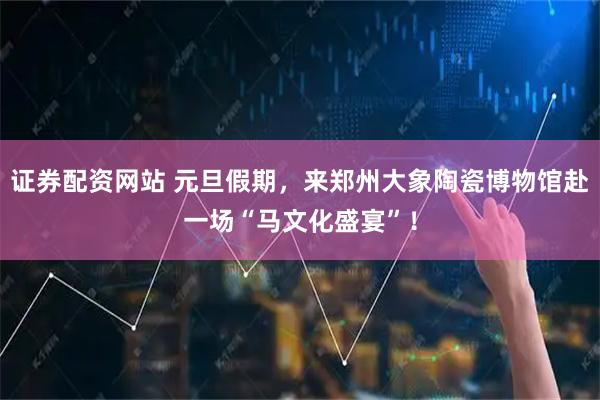 证券配资网站 元旦假期，来郑州大象陶瓷博物馆赴一场“马文化盛宴”！