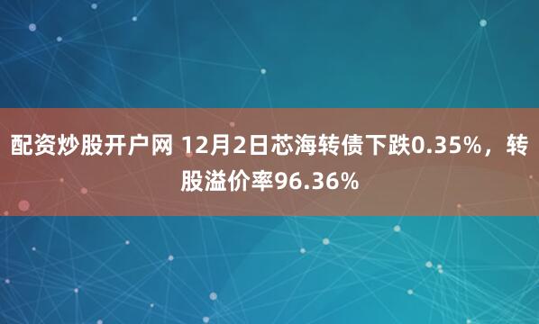 配资炒股开户网 12月2日芯海转债下跌0.35%，转股溢价率96.36%