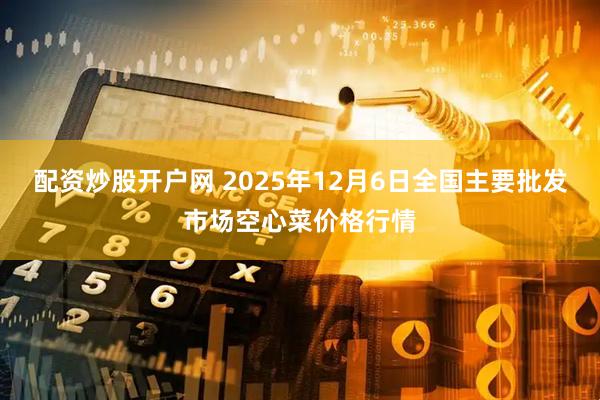 配资炒股开户网 2025年12月6日全国主要批发市场空心菜价格行情
