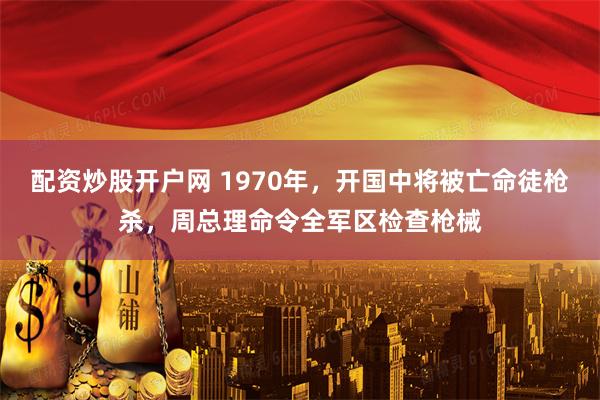 配资炒股开户网 1970年，开国中将被亡命徒枪杀，周总理命令全军区检查枪械