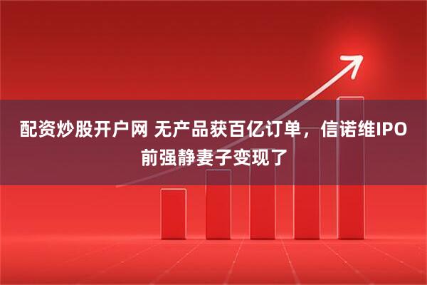 配资炒股开户网 无产品获百亿订单，信诺维IPO前强静妻子变现了