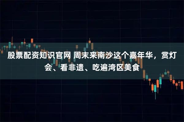 股票配资知识官网 周末来南沙这个嘉年华，赏灯会、看非遗、吃遍湾区美食