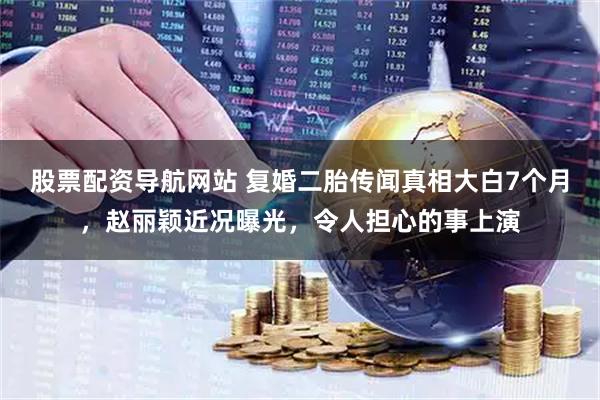 股票配资导航网站 复婚二胎传闻真相大白7个月，赵丽颖近况曝光，令人担心的事上演