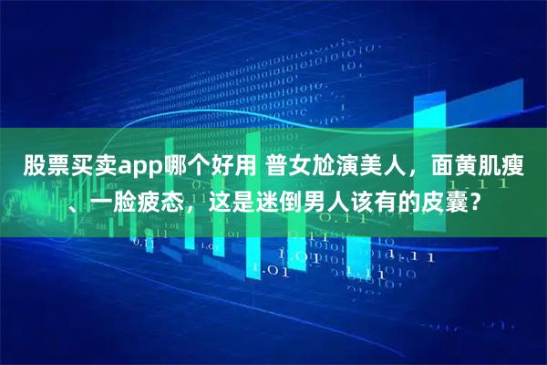 股票买卖app哪个好用 普女尬演美人，面黄肌瘦、一脸疲态，这是迷倒男人该有的皮囊？