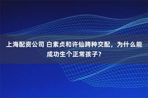 上海配资公司 白素贞和许仙跨种交配，为什么能成功生个正常孩子？