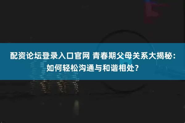 配资论坛登录入口官网 青春期父母关系大揭秘：如何轻松沟通与和谐相处？