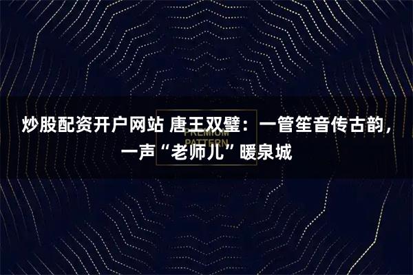 炒股配资开户网站 唐王双璧：一管笙音传古韵，一声“老师儿”暖泉城
