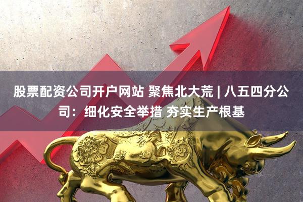 股票配资公司开户网站 聚焦北大荒 | 八五四分公司：细化安全举措 夯实生产根基