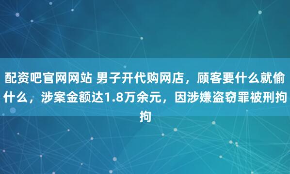 配资吧官网网站 男子开代购网店，顾客要什么就偷什么，涉案金额达1.8万余元，因涉嫌盗窃罪被刑拘
