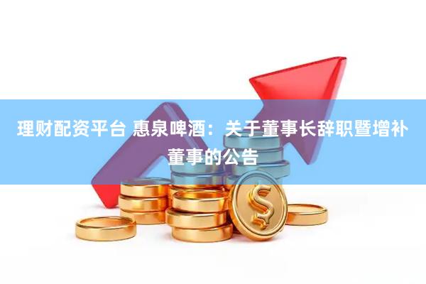 理财配资平台 惠泉啤酒：关于董事长辞职暨增补董事的公告