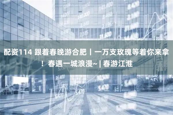 配资114 跟着春晚游合肥丨一万支玫瑰等着你来拿！春遇一城浪漫~ | 春游江淮