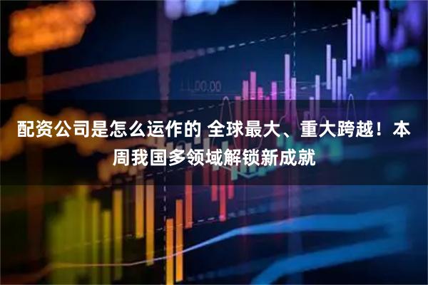 配资公司是怎么运作的 全球最大、重大跨越！本周我国多领域解锁新成就