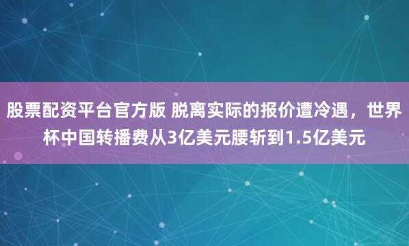 股票配资平台官方版 脱离实际的报价遭冷遇，世界杯中国转播费从3亿美元腰斩到1.5亿美元