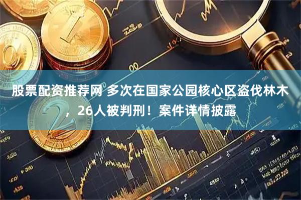 股票配资推荐网 多次在国家公园核心区盗伐林木，26人被判刑！案件详情披露