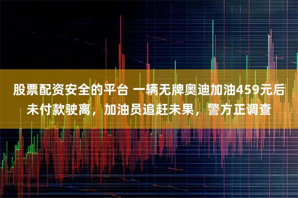 股票配资安全的平台 一辆无牌奥迪加油459元后未付款驶离，加油员追赶未果，警方正调查