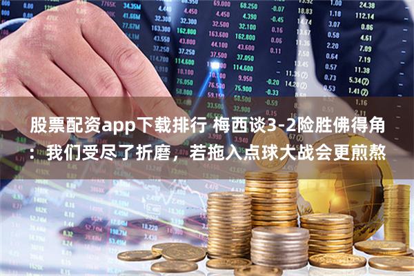 股票配资app下载排行 梅西谈3-2险胜佛得角：我们受尽了折磨，若拖入点球大战会更煎熬