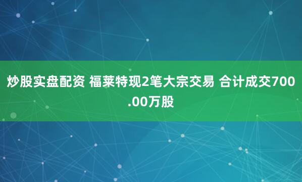 炒股实盘配资 福莱特现2笔大宗交易 合计成交700.00万股