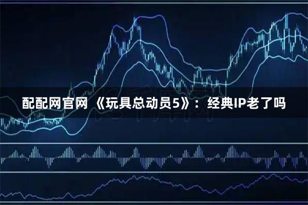 配配网官网 《玩具总动员5》：经典IP老了吗