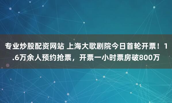 专业炒股配资网站 上海大歌剧院今日首轮开票！1.6万余人预约抢票，开票一小时票房破800万
