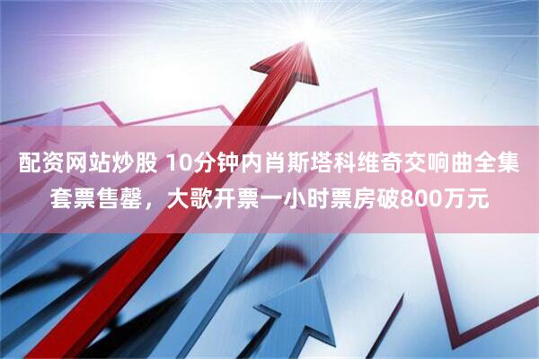配资网站炒股 10分钟内肖斯塔科维奇交响曲全集套票售罄，大歌开票一小时票房破800万元
